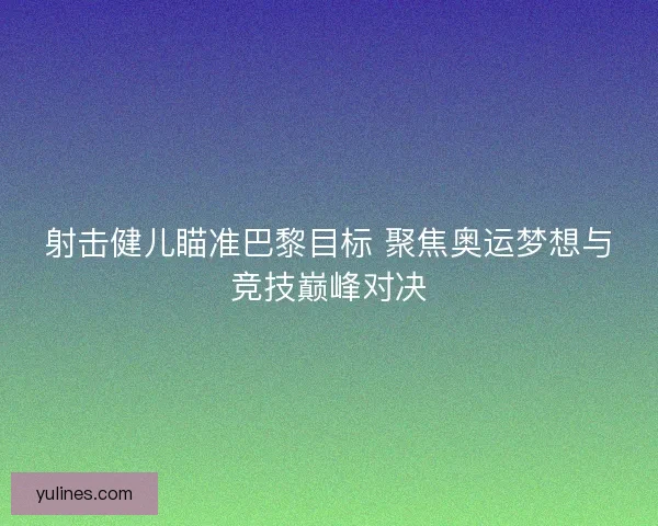 射击健儿瞄准巴黎目标 聚焦奥运梦想与竞技巅峰对决